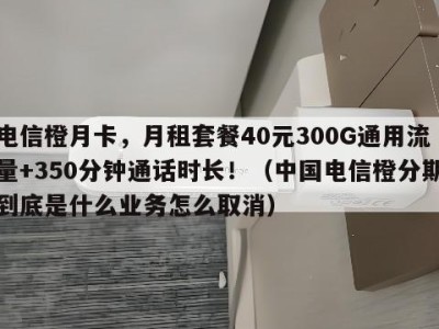电信橙月卡,月租套餐40元300G通用流量+350分钟通话时长!(中国电信橙分期到底是什么业务怎么取消)