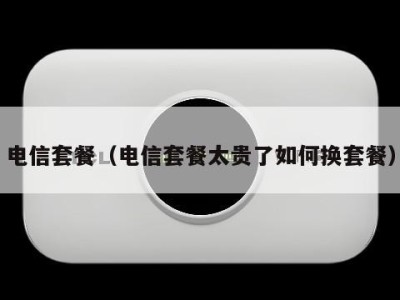 电信套餐（电信套餐太贵了如何换套餐）