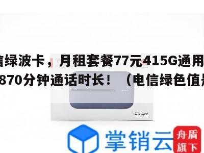 电信绿波卡,月租套餐77元415G通用流量+870分钟通话时长!(电信绿色值是多少)